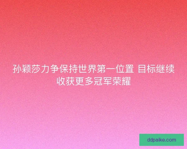 孙颖莎力争保持世界第一位置 目标继续收获更多冠军荣耀
