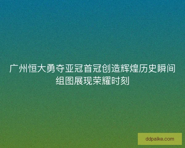 广州恒大勇夺亚冠首冠创造辉煌历史瞬间组图展现荣耀时刻