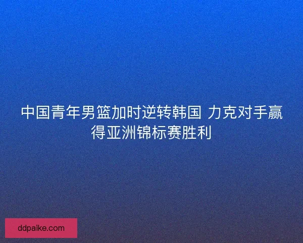 中国青年男篮加时逆转韩国 力克对手赢得亚洲锦标赛胜利