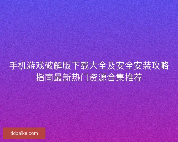 手机游戏破解版下载大全及安全安装攻略指南最新热门资源合集推荐